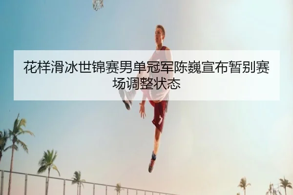 花样滑冰世锦赛男单冠军陈巍宣布暂别赛场调整状态