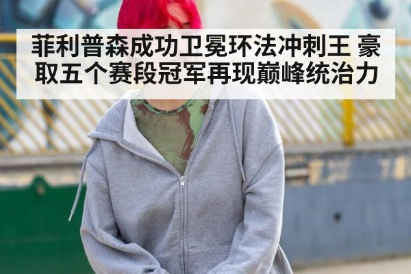 菲利普森成功卫冕环法冲刺王 豪取五个赛段冠军再现巅峰统治力