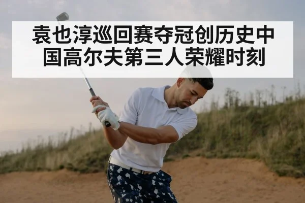 袁也淳巡回赛夺冠创历史中国高尔夫第三人荣耀时刻