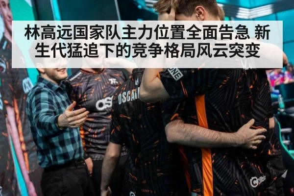 林高远国家队主力位置全面告急 新生代猛追下的竞争格局风云突变